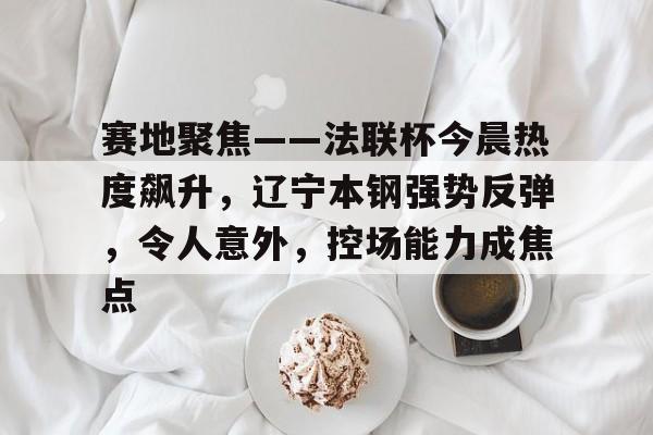 开元官方网站-赛地聚焦——法联杯今晨热度飙升，辽宁本钢强势反弹，令人意外，控场能力成焦点的简单介绍