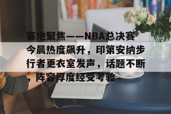 关于赛地聚焦——NBA总决赛今晨热度飙升，印第安纳步行者更衣室发声，话题不断，阵容厚度经受考验的信息